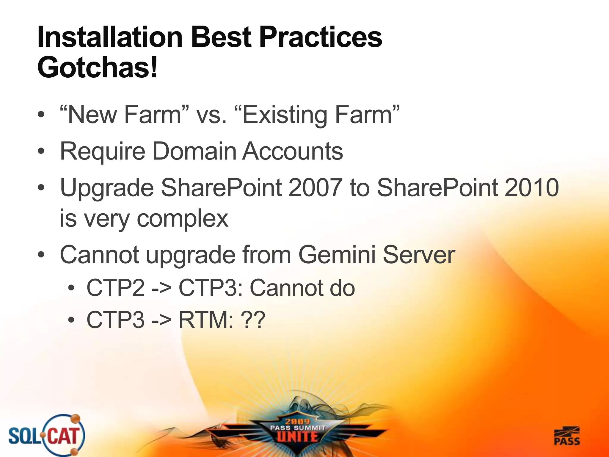 Installation Best Practices
Gotchas!
• “New Farm” vs. “Existing Farm”
• Require Domain Accounts
• Upgrade SharePoint 2007 to SharePoint 2010
is very complex
• Cannot upgrade from Gemini Server
• CTP2 -> CTP3: Cannot do
• CTP3 -> RTM: ??
 