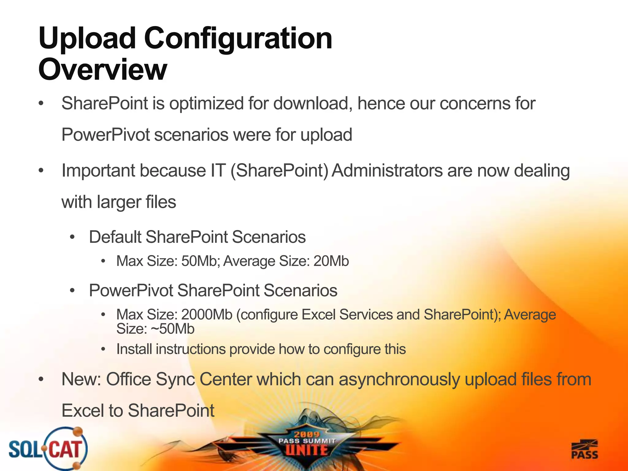 Upload Configuration
Overview
• SharePoint is optimized for download, hence our concerns for
PowerPivot scenarios were for upload
• Important because IT (SharePoint) Administrators are now dealing
with larger files
• Default SharePoint Scenarios
• Max Size: 50Mb; Average Size: 20Mb
• PowerPivot SharePoint Scenarios
• Max Size: 2000Mb (configure Excel Services and SharePoint); Average
Size: ~50Mb
• Install instructions provide how to configure this
• New: Office Sync Center which can asynchronously upload files from
Excel to SharePoint
 
