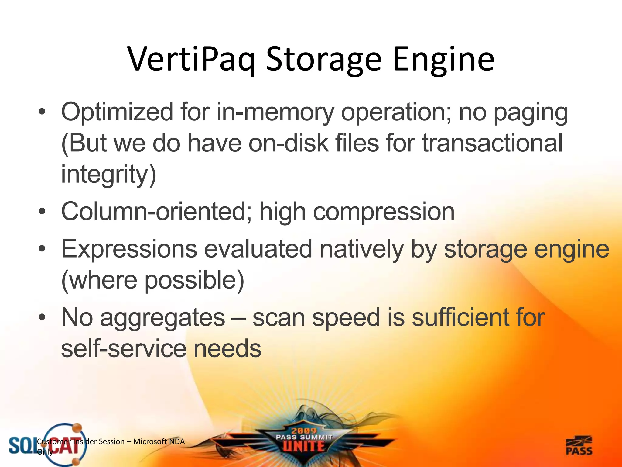• Optimized for in-memory operation; no paging
(But we do have on-disk files for transactional
integrity)
• Column-oriented; high compression
• Expressions evaluated natively by storage engine
(where possible)
• No aggregates – scan speed is sufficient for
self-service needs
Customer Insider Session – Microsoft NDA
Only
VertiPaq Storage Engine
 