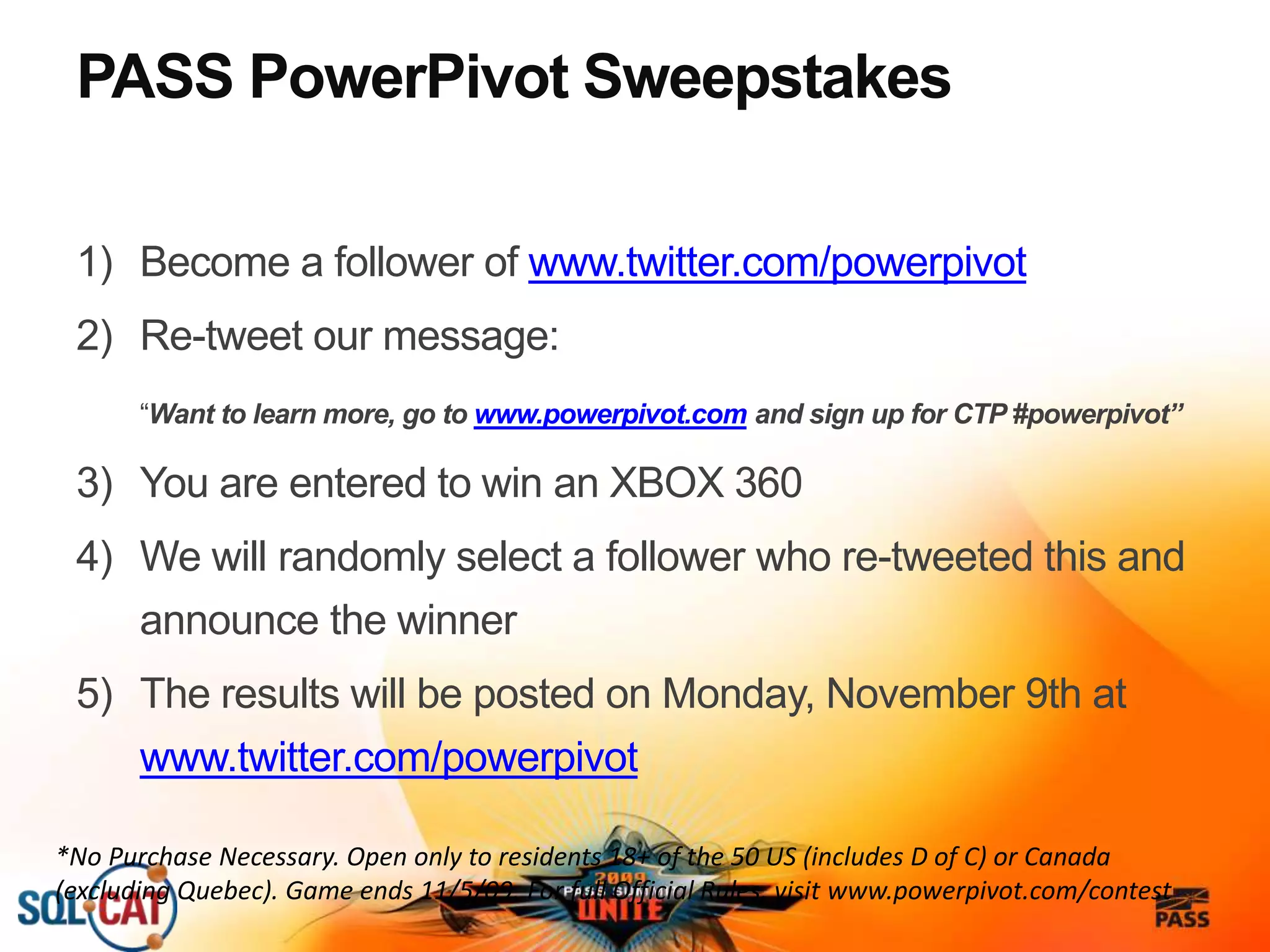 PASS PowerPivot Sweepstakes
1) Become a follower of www.twitter.com/powerpivot
2) Re-tweet our message:
“Want to learn more, go to www.powerpivot.com and sign up for CTP #powerpivot”
3) You are entered to win an XBOX 360
4) We will randomly select a follower who re-tweeted this and
announce the winner
5) The results will be posted on Monday, November 9th at
www.twitter.com/powerpivot
*No Purchase Necessary. Open only to residents 18+ of the 50 US (includes D of C) or Canada
(excluding Quebec). Game ends 11/5/09. For full Official Rules, visit www.powerpivot.com/contest
 