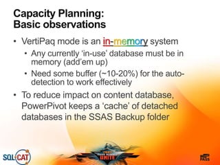 Capacity Planning:
Basic observations
• VertiPaq mode is an in-memory system
• Any currently ‘in-use’ database must be in
memory (add’em up)
• Need some buffer (~10-20%) for the auto-
detection to work effectively
• To reduce impact on content database,
PowerPivot keeps a ‘cache’ of detached
databases in the SSAS Backup folder
 