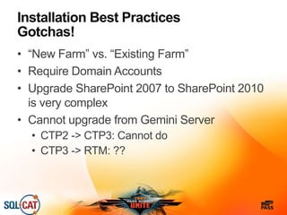Installation Best Practices
Gotchas!
• “New Farm” vs. “Existing Farm”
• Require Domain Accounts
• Upgrade SharePoint 2007 to SharePoint 2010
is very complex
• Cannot upgrade from Gemini Server
• CTP2 -> CTP3: Cannot do
• CTP3 -> RTM: ??
 