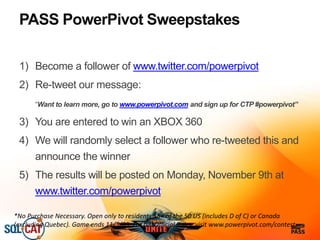 PASS PowerPivot Sweepstakes
1) Become a follower of www.twitter.com/powerpivot
2) Re-tweet our message:
“Want to learn more, go to www.powerpivot.com and sign up for CTP #powerpivot”
3) You are entered to win an XBOX 360
4) We will randomly select a follower who re-tweeted this and
announce the winner
5) The results will be posted on Monday, November 9th at
www.twitter.com/powerpivot
*No Purchase Necessary. Open only to residents 18+ of the 50 US (includes D of C) or Canada
(excluding Quebec). Game ends 11/5/09. For full Official Rules, visit www.powerpivot.com/contest
 