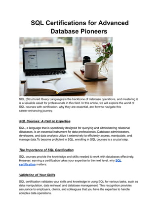 SQL Certifications for Advanced
Database Pioneers
SQL (Structured Query Language) is the backbone of database operations, and mastering it
is a valuable asset for professionals in this field. In this article, we will explore the world of
SQL courses with certification, why they are essential, and how to navigate this
career-enhancing journey.
SQL Courses: A Path to Expertise
SQL, a language that is specifically designed for querying and administering relational
databases, is an essential instrument for data professionals. Database administrators,
developers, and data analysts utilize it extensively to efficiently access, manipulate, and
manage data.To become proficient in SQL, enrolling in SQL courses is a crucial step.
The Importance of SQL Certification
SQL courses provide the knowledge and skills needed to work with databases effectively.
However, earning a certification takes your expertise to the next level. why SQL
certification matters:
Validation of Your Skills
SQL certification validates your skills and knowledge in using SQL for various tasks, such as
data manipulation, data retrieval, and database management. This recognition provides
assurance to employers, clients, and colleagues that you have the expertise to handle
complex data operations.
 