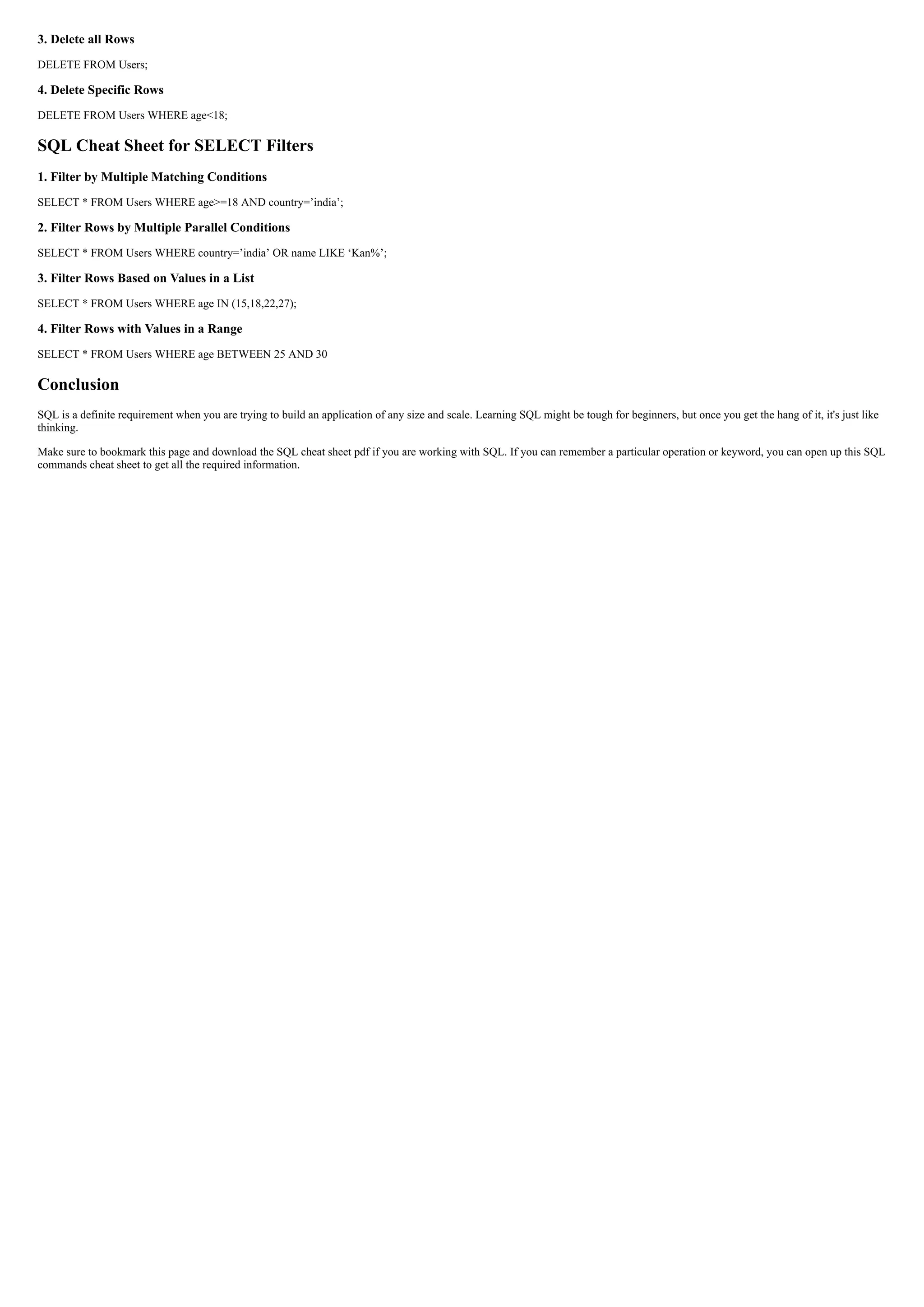 3. Delete all Rows
DELETE FROM Users;
4. Delete Specific Rows
DELETE FROM Users WHERE age<18;
SQL Cheat Sheet for SELECT Filters
1. Filter by Multiple Matching Conditions
SELECT * FROM Users WHERE age>=18 AND country=’india’;
2. Filter Rows by Multiple Parallel Conditions
SELECT * FROM Users WHERE country=’india’ OR name LIKE ‘Kan%’;
3. Filter Rows Based on Values in a List
SELECT * FROM Users WHERE age IN (15,18,22,27);
4. Filter Rows with Values in a Range
SELECT * FROM Users WHERE age BETWEEN 25 AND 30
Conclusion
SQL is a definite requirement when you are trying to build an application of any size and scale. Learning SQL might be tough for beginners, but once you get the hang of it, it's just like
thinking.
Make sure to bookmark this page and download the SQL cheat sheet pdf if you are working with SQL. If you can remember a particular operation or keyword, you can open up this SQL
commands cheat sheet to get all the required information.
 