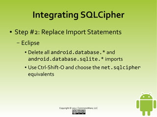 Integrating SQLCipher
●

Step #2: Replace Import Statements
–

Eclipse
●

●

Delete all android.database.* and
android.database.sqlite.* imports
Use Ctrl-Shift-O and choose the net.sqlcipher
equivalents

Copyright © 2013 CommonsWare, LLC

 
