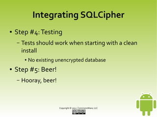 Integrating SQLCipher
●

Step #4: Testing
–

Tests should work when starting with a clean
install
●

●

No existing unencrypted database

Step #5: Beer!
–

Hooray, beer!

Copyright © 2013 CommonsWare, LLC

 