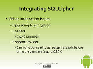 Integrating SQLCipher
●

Other Integration Issues
–

Upgrading to encryption

–

Loaders
●

–

CWAC-LoaderEx

ContentProvider
●

Can work, but need to get passphrase to it before
using the database (e.g., call())

Copyright © 2013 CommonsWare, LLC

 