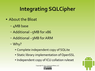 Integrating SQLCipher
●

About the Bloat
–

4MB base

–

Additional ~5MB for x86

–

Additional ~3MB for ARM

–

Why?
●

Complete independent copy of SQLite

●

Static library implementation of OpenSSL

●

Independent copy of ICU collation ruleset
Copyright © 2013 CommonsWare, LLC

 