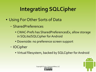 Integrating SQLCipher
●

Using For Other Sorts of Data
–

SharedPreferences
●

●

–

CWAC-Prefs has SharedPreferencesEx, allow storage
in SQLite/SQLCipher for Android
Downside: no preference screen support

IOCipher
●

Virtual filesystem, backed by SQLCipher for Android

Copyright © 2013 CommonsWare, LLC

 
