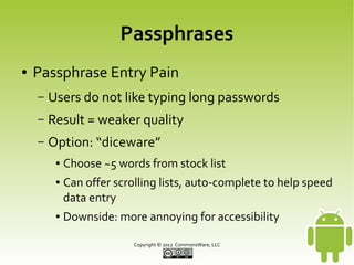 Passphrases
●

Passphrase Entry Pain
–

Users do not like typing long passwords

–

Result = weaker quality

–

Option: “diceware”
●
●

●

Choose ~5 words from stock list
Can offer scrolling lists, auto-complete to help speed
data entry
Downside: more annoying for accessibility
Copyright © 2013 CommonsWare, LLC

 