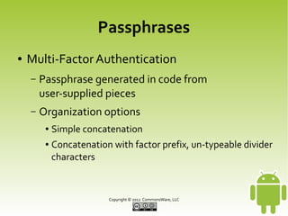 Passphrases
●

Multi-Factor Authentication
–

Passphrase generated in code from
user-supplied pieces

–

Organization options
●
●

Simple concatenation
Concatenation with factor prefix, un-typeable divider
characters

Copyright © 2013 CommonsWare, LLC

 