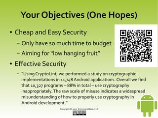 Your Objectives (One Hopes)
●

Cheap and Easy Security
–
–

●

Only have so much time to budget
Aiming for “low hanging fruit”

Effective Security
–

“Using CryptoLint, we performed a study on cryptographic
implementations in 11,748 Android applications. Overall we find
that 10,327 programs – 88% in total – use cryptography
inappropriately. The raw scale of misuse indicates a widespread
misunderstanding of how to properly use cryptography in
Android development.”
Copyright © 2013 CommonsWare, LLC

 