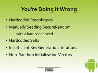 You're Doing It Wrong
●

Hardcoded Passphrases

●

Manually Seeding SecureRandom
–

...with a hardcoded seed

●

Hardcoded Salts

●

Insufficient Key Generation Iterations

●

Non-Random Initialization Vectors
Copyright © 2013 CommonsWare, LLC

 
