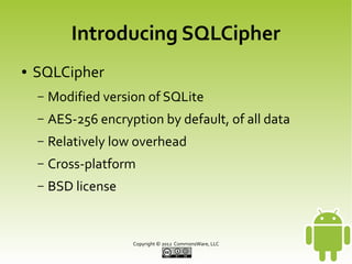 Introducing SQLCipher
●

SQLCipher
–

Modified version of SQLite

–

AES-256 encryption by default, of all data

–

Relatively low overhead

–

Cross-platform

–

BSD license

Copyright © 2013 CommonsWare, LLC

 