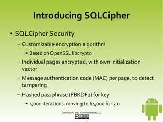 Introducing SQLCipher
●

SQLCipher Security
–

Customizable encryption algorithm
●

Based on OpenSSL libcrypto

–

Individual pages encrypted, with own initialization
vector

–

Message authentication code (MAC) per page, to detect
tampering

–

Hashed passphrase (PBKDF2) for key
●

4,000 iterations, moving to 64,000 for 3.0
Copyright © 2013 CommonsWare, LLC

 