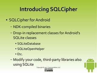 Introducing SQLCipher
●

SQLCipher for Android
–

NDK-compiled binaries

–

Drop-in replacement classes for Android's
SQLite classes
●
●

SQLiteOpenHelper

●

–

SQLiteDatabase
Etc.

Modify your code, third-party libraries also
using SQLite
Copyright © 2013 CommonsWare, LLC

 