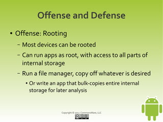 Offense and Defense
●   Offense: Rooting
    –   Most devices can be rooted
    –   Can run apps as root, with access to all parts of
        internal storage
    –   Run a file manager, copy off whatever is desired
         ●   Or write an app that bulk-copies entire internal
             storage for later analysis


                           Copyright © 2012 CommonsWare, LLC
 