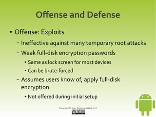 Offense and Defense
●   Offense: Exploits
    –   Ineffective against many temporary root attacks
    –   Weak full-disk encryption passwords
         ●   Same as lock screen for most devices
         ●   Can be brute-forced
    –   Assumes users know of, apply full-disk
        encryption
         ●   Not offered during initial setup
                           Copyright © 2012 CommonsWare, LLC
 