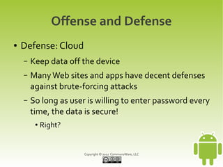 Offense and Defense
●   Defense: Cloud
    –   Keep data off the device
    –   Many Web sites and apps have decent defenses
        against brute-forcing attacks
    –   So long as user is willing to enter password every
        time, the data is secure!
         ●   Right?


                       Copyright © 2012 CommonsWare, LLC
 