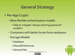 General Strategy
●   Per-App Crypto
    –   More flexible authentication models
         ●   Help to mitigate “always entering password”
             problem
    –   Containers with better brute-force resistance
    –   Storage Models
         ●   Database
         ●   SharedPreferences
         ●   General files
                             Copyright © 2012 CommonsWare, LLC
 