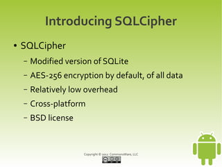 Introducing SQLCipher
●   SQLCipher
    –   Modified version of SQLite
    –   AES-256 encryption by default, of all data
    –   Relatively low overhead
    –   Cross-platform
    –   BSD license


                      Copyright © 2012 CommonsWare, LLC
 
