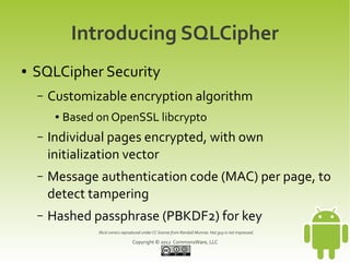 Introducing SQLCipher
●   SQLCipher Security
    –   Customizable encryption algorithm
         ●   Based on OpenSSL libcrypto
    –   Individual pages encrypted, with own
        initialization vector
    –   Message authentication code (MAC) per page, to
        detect tampering
    –   Hashed passphrase (PBKDF2) for key
                   Xkcd comics reproduced under CC license from Randall Munroe. Hat guy is not impressed.

                                     Copyright © 2012 CommonsWare, LLC
 