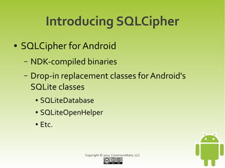Introducing SQLCipher
●   SQLCipher for Android
    –   NDK-compiled binaries
    –   Drop-in replacement classes for Android's
        SQLite classes
         ●   SQLiteDatabase
         ●   SQLiteOpenHelper
         ●   Etc.


                        Copyright © 2012 CommonsWare, LLC
 