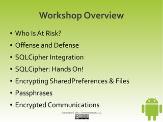 Workshop Overview
●   Who Is At Risk?
●   Offense and Defense
●   SQLCipher Integration
●   SQLCipher: Hands On!
●   Encrypting SharedPreferences & Files
●   Passphrases
●   Encrypted Communications
                      Copyright © 2012 CommonsWare, LLC
 
