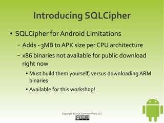 Introducing SQLCipher
●   SQLCipher for Android Limitations
    –   Adds ~3MB to APK size per CPU architecture
    –   x86 binaries not available for public download
        right now
         ●   Must build them yourself, versus downloading ARM
             binaries
         ●   Available for this workshop!



                          Copyright © 2012 CommonsWare, LLC
 