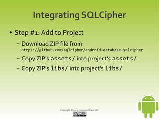 Integrating SQLCipher
●   Step #1: Add to Project
    –   Download ZIP file from:
        https://github.com/sqlcipher/android-database-sqlcipher

    –   Copy ZIP's assets/ into project's assets/
    –   Copy ZIP's libs/ into project's libs/




                         Copyright © 2012 CommonsWare, LLC
 