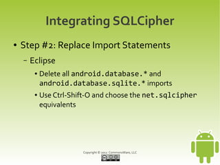 Integrating SQLCipher
●   Step #2: Replace Import Statements
    –   Eclipse
         ●   Delete all android.database.* and
             android.database.sqlite.* imports
         ●   Use Ctrl-Shift-O and choose the net.sqlcipher
             equivalents




                         Copyright © 2012 CommonsWare, LLC
 