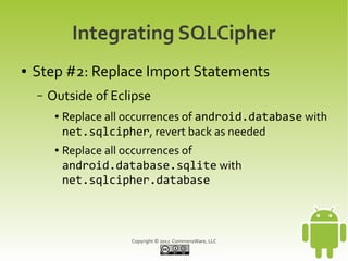 Integrating SQLCipher
●   Step #2: Replace Import Statements
    –   Outside of Eclipse
         ●   Replace all occurrences of android.database with
             net.sqlcipher, revert back as needed
         ●   Replace all occurrences of
             android.database.sqlite with
             net.sqlcipher.database



                         Copyright © 2012 CommonsWare, LLC
 