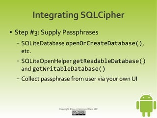 Integrating SQLCipher
●   Step #3: Supply Passphrases
    –   SQLiteDatabase openOrCreateDatabase(),
        etc.
    –   SQLiteOpenHelper getReadableDatabase()
        and getWritableDatabase()
    –   Collect passphrase from user via your own UI



                      Copyright © 2012 CommonsWare, LLC
 
