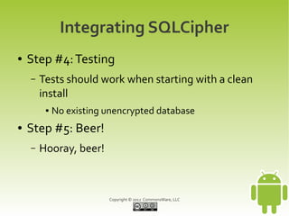 Integrating SQLCipher
●   Step #4: Testing
    –   Tests should work when starting with a clean
        install
         ●   No existing unencrypted database
●   Step #5: Beer!
    –   Hooray, beer!



                         Copyright © 2012 CommonsWare, LLC
 