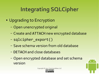 Integrating SQLCipher
●   Upgrading to Encryption
    –   Open unencrypted original
    –   Create and ATTACH new encrypted database
    –   sqlcipher_export()
    –   Save schema version from old database
    –   DETACH and close databases
    –   Open encrypted database and set schema
        version
                     Copyright © 2012 CommonsWare, LLC
 