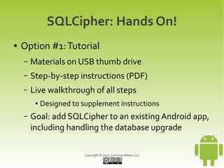 SQLCipher: Hands On!
●   Option #1: Tutorial
    –   Materials on USB thumb drive
    –   Step-by-step instructions (PDF)
    –   Live walkthrough of all steps
         ●   Designed to supplement instructions
    –   Goal: add SQLCipher to an existing Android app,
        including handling the database upgrade

                          Copyright © 2012 CommonsWare, LLC
 