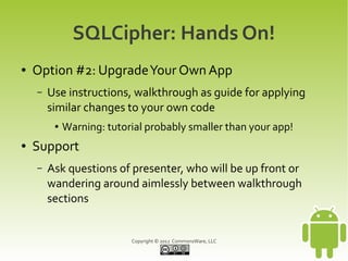 SQLCipher: Hands On!
●   Option #2: Upgrade Your Own App
    –   Use instructions, walkthrough as guide for applying
        similar changes to your own code
         ●   Warning: tutorial probably smaller than your app!
●   Support
    –   Ask questions of presenter, who will be up front or
        wandering around aimlessly between walkthrough
        sections


                           Copyright © 2012 CommonsWare, LLC
 