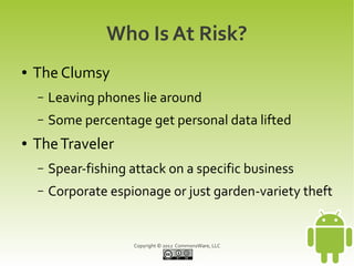 Who Is At Risk?
●   The Clumsy
    –   Leaving phones lie around
    –   Some percentage get personal data lifted
●   The Traveler
    –   Spear-fishing attack on a specific business
    –   Corporate espionage or just garden-variety theft


                       Copyright © 2012 CommonsWare, LLC
 