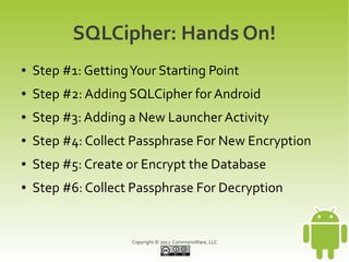 SQLCipher: Hands On!
●   Step #1: Getting Your Starting Point
●   Step #2: Adding SQLCipher for Android
●   Step #3: Adding a New Launcher Activity
●   Step #4: Collect Passphrase For New Encryption
●   Step #5: Create or Encrypt the Database
●   Step #6: Collect Passphrase For Decryption


                     Copyright © 2012 CommonsWare, LLC
 