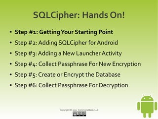 SQLCipher: Hands On!
●   Step #1: Getting Your Starting Point
●   Step #2: Adding SQLCipher for Android
●   Step #3: Adding a New Launcher Activity
●   Step #4: Collect Passphrase For New Encryption
●   Step #5: Create or Encrypt the Database
●   Step #6: Collect Passphrase For Decryption


                    Copyright © 2012 CommonsWare, LLC
 