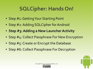 SQLCipher: Hands On!
●   Step #1: Getting Your Starting Point
●   Step #2: Adding SQLCipher for Android
●   Step #3: Adding a New Launcher Activity
●   Step #4: Collect Passphrase For New Encryption
●   Step #5: Create or Encrypt the Database
●   Step #6: Collect Passphrase For Decryption


                     Copyright © 2012 CommonsWare, LLC
 