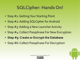 SQLCipher: Hands On!
●   Step #1: Getting Your Starting Point
●   Step #2: Adding SQLCipher for Android
●   Step #3: Adding a New Launcher Activity
●   Step #4: Collect Passphrase For New Encryption
●   Step #5: Create or Encrypt the Database
●   Step #6: Collect Passphrase For Decryption


                     Copyright © 2012 CommonsWare, LLC
 