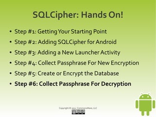 SQLCipher: Hands On!
●   Step #1: Getting Your Starting Point
●   Step #2: Adding SQLCipher for Android
●   Step #3: Adding a New Launcher Activity
●   Step #4: Collect Passphrase For New Encryption
●   Step #5: Create or Encrypt the Database
●   Step #6: Collect Passphrase For Decryption


                     Copyright © 2012 CommonsWare, LLC
 