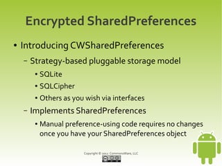 Encrypted SharedPreferences
●   Introducing CWSharedPreferences
    –   Strategy-based pluggable storage model
         ●   SQLite
         ●   SQLCipher
         ●   Others as you wish via interfaces
    –   Implements SharedPreferences
         ●   Manual preference-using code requires no changes
             once you have your SharedPreferences object

                          Copyright © 2012 CommonsWare, LLC
 