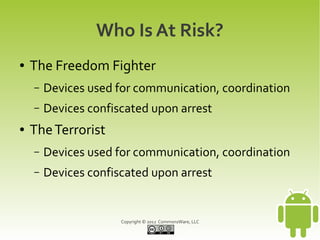 Who Is At Risk?
●   The Freedom Fighter
    –   Devices used for communication, coordination
    –   Devices confiscated upon arrest
●   The Terrorist
    –   Devices used for communication, coordination
    –   Devices confiscated upon arrest


                      Copyright © 2012 CommonsWare, LLC
 