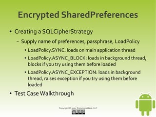 Encrypted SharedPreferences
●   Creating a SQLCipherStrategy
    –   Supply name of preferences, passphrase, LoadPolicy
         ●   LoadPolicy.SYNC: loads on main application thread
         ●   LoadPolicy.ASYNC_BLOCK: loads in background thread,
             blocks if you try using them before loaded
         ●   LoadPolicy.ASYNC_EXCEPTION: loads in background
             thread, raises exception if you try using them before
             loaded
●   Test Case Walkthrough

                           Copyright © 2012 CommonsWare, LLC
 