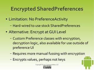 Encrypted SharedPreferences
●   Limitation: No PreferenceActivity
    –   Hard-wired to use stock SharedPreferences
●   Alternative: Encrypt at GUI Level
    –   Custom Preference classes with encryption,
        decryption logic, also available for use outside of
        preference UI
    –   Requires more manual fussing with encryption
    –   Encrypts values, perhaps not keys
                       Copyright © 2012 CommonsWare, LLC
 