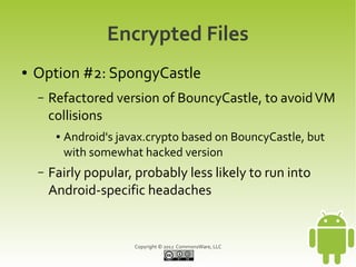 Encrypted Files
●   Option #2: SpongyCastle
    –   Refactored version of BouncyCastle, to avoid VM
        collisions
         ●   Android's javax.crypto based on BouncyCastle, but
             with somewhat hacked version
    –   Fairly popular, probably less likely to run into
        Android-specific headaches


                          Copyright © 2012 CommonsWare, LLC
 