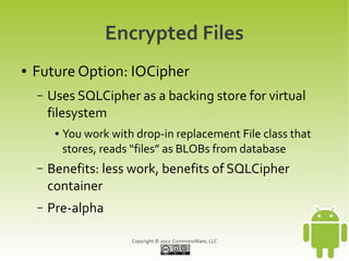 Encrypted Files
●   Future Option: IOCipher
    –   Uses SQLCipher as a backing store for virtual
        filesystem
         ●   You work with drop-in replacement File class that
             stores, reads “files” as BLOBs from database
    –   Benefits: less work, benefits of SQLCipher
        container
    –   Pre-alpha

                          Copyright © 2012 CommonsWare, LLC
 